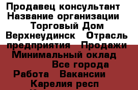 Продавец-консультант › Название организации ­ Торговый Дом Верхнеудинск › Отрасль предприятия ­ Продажи › Минимальный оклад ­ 15 000 - Все города Работа » Вакансии   . Карелия респ.,Костомукша г.